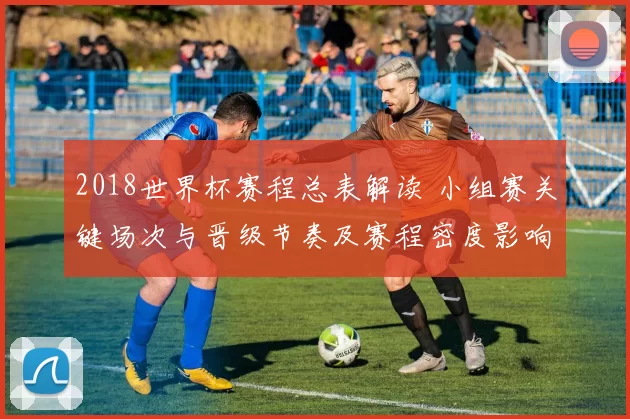 2018世界杯赛程总表解读 小组赛关键场次与晋级节奏及赛程密度影响