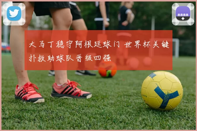 大马丁稳守阿根廷球门 世界杯关键扑救助球队晋级四强