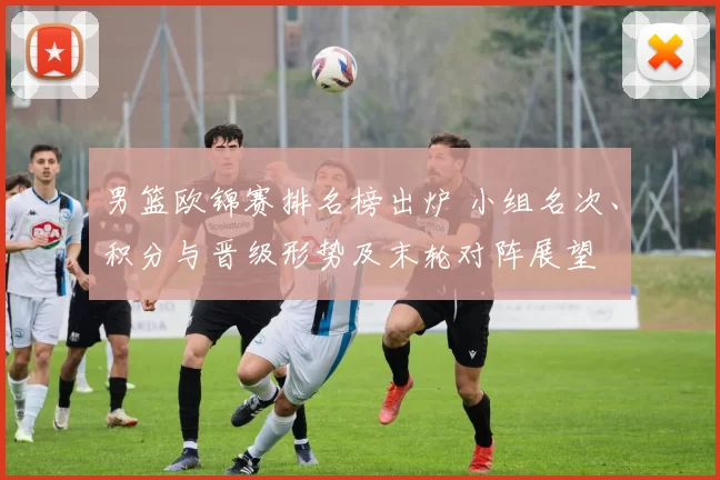 男篮欧锦赛排名榜出炉 小组名次、积分与晋级形势及末轮对阵展望