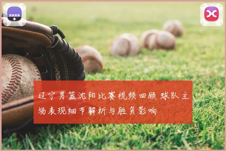 辽宁男篮沈阳比赛视频回顾 球队主场表现细节解析与胜负影响
