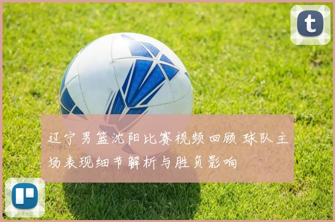 辽宁男篮沈阳比赛视频回顾 球队主场表现细节解析与胜负影响