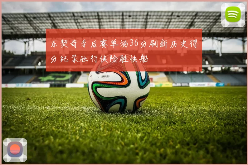 东契奇季后赛单场36分刷新历史得分纪录独行侠险胜快船