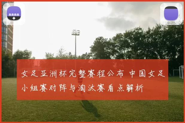 女足亚洲杯完整赛程公布 中国女足小组赛对阵与淘汰赛看点解析