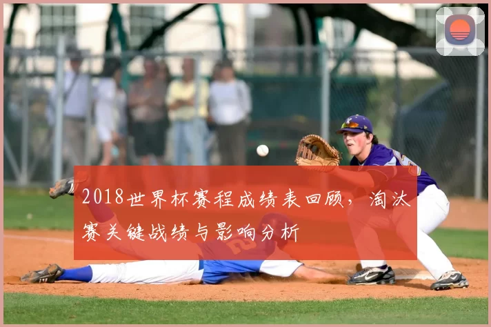 2018世界杯赛程成绩表回顾，淘汰赛关键战绩与影响分析