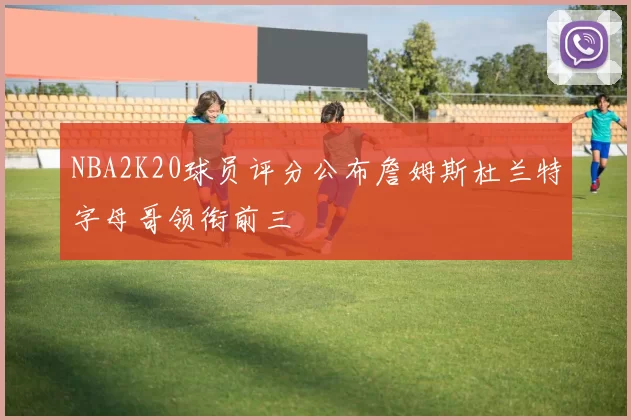 NBA2K20球员评分公布詹姆斯杜兰特字母哥领衔前三
