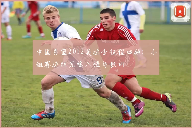 中国男篮2012奥运会征程回顾：小组赛连败无缘八强与教训