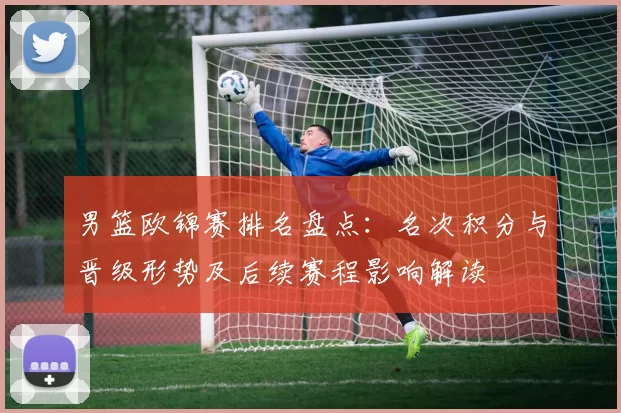 男篮欧锦赛排名盘点:名次积分与晋级形势及后续赛程影响解读
