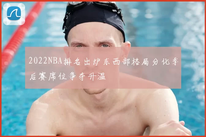 2022NBA排名出炉东西部格局分化季后赛席位争夺升温