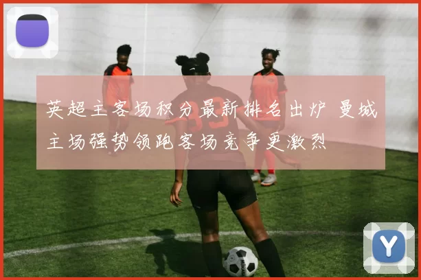 英超主客场积分最新排名出炉 曼城主场强势领跑客场竞争更激烈