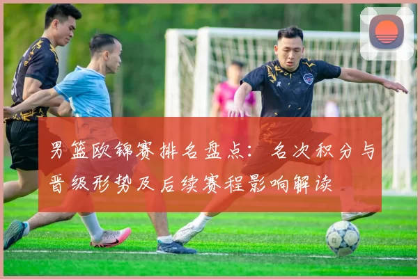 男篮欧锦赛排名盘点:名次积分与晋级形势及后续赛程影响解读