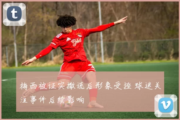 梅西被证实撒谎后形象受挫 球迷关注事件后续影响