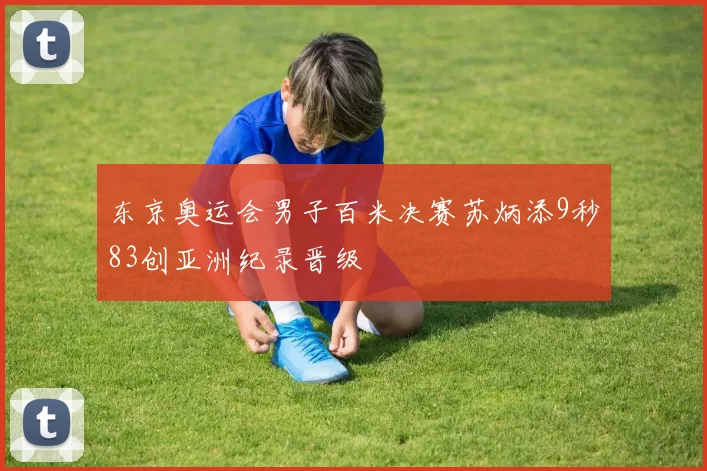 东京奥运会男子百米决赛苏炳添9秒83创亚洲纪录晋级