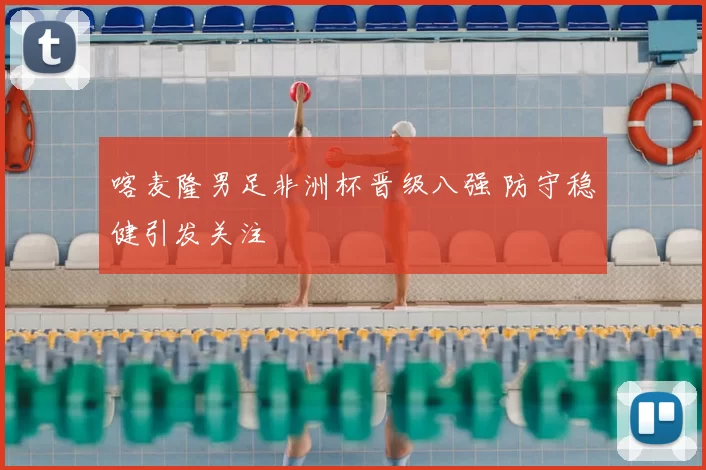 喀麦隆男足非洲杯晋级八强 防守稳健引发关注