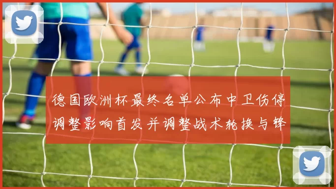 德国欧洲杯最终名单公布中卫伤停调整影响首发并调整战术轮换与锋线配置