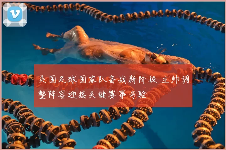 美国足球国家队备战新阶段 主帅调整阵容迎接关键赛事考验