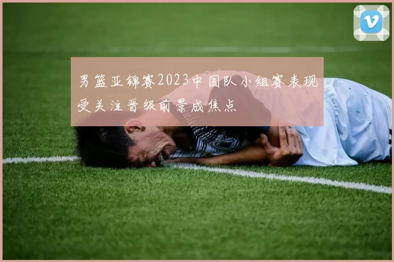 男篮亚锦赛2023中国队小组赛表现受关注晋级前景成焦点