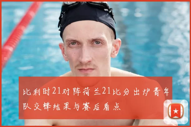 比利时21对阵荷兰21比分出炉青年队交锋结果与赛后看点
