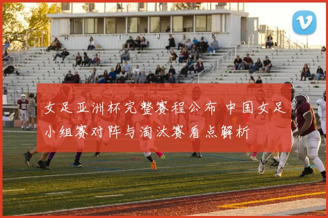 女足亚洲杯完整赛程公布 中国女足小组赛对阵与淘汰赛看点解析