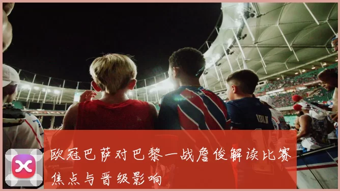 欧冠巴萨对巴黎一战詹俊解读比赛焦点与晋级影响