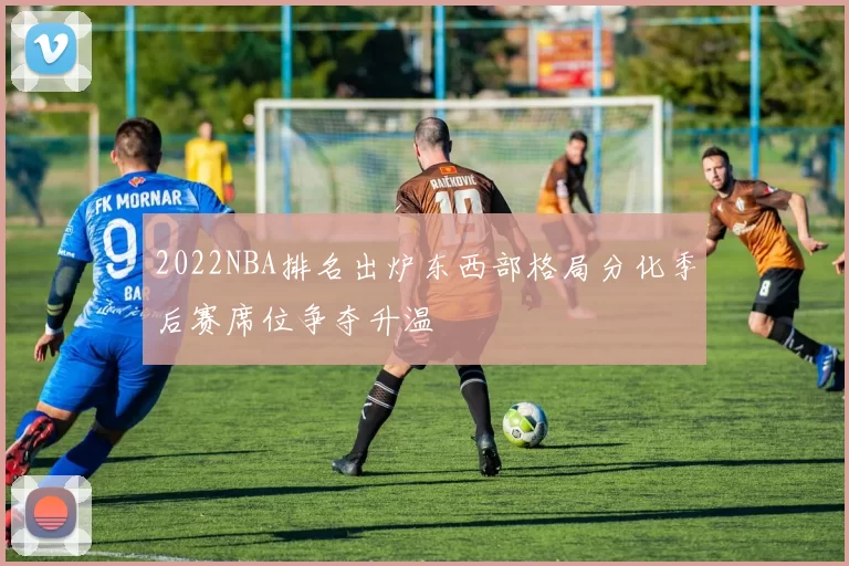 2022NBA排名出炉东西部格局分化季后赛席位争夺升温