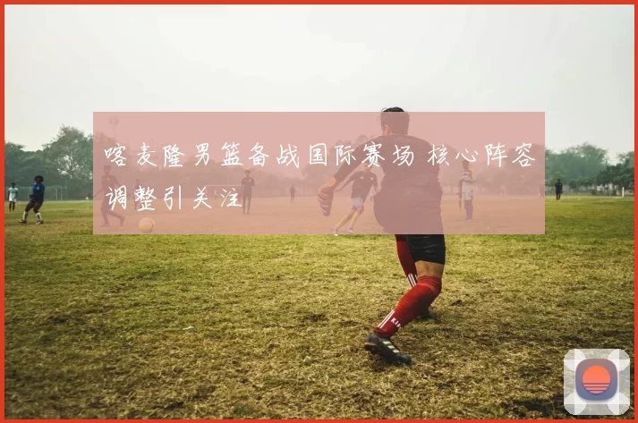 喀麦隆男篮备战国际赛场 核心阵容调整引关注