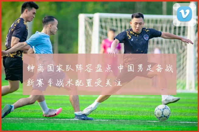 钟离国家队阵容盘点 中国男足备战新赛季战术配置受关注