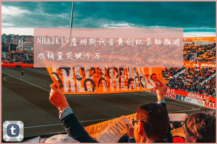NBA2K19詹姆斯代言费创纪录助推游戏销量突破千万