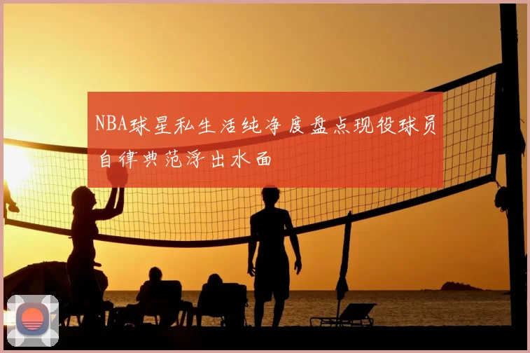 NBA球星私生活纯净度盘点现役球员自律典范浮出水面