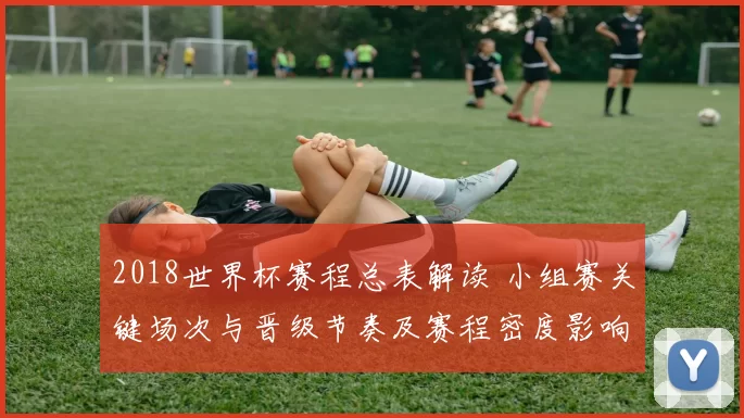 2018世界杯赛程总表解读 小组赛关键场次与晋级节奏及赛程密度影响