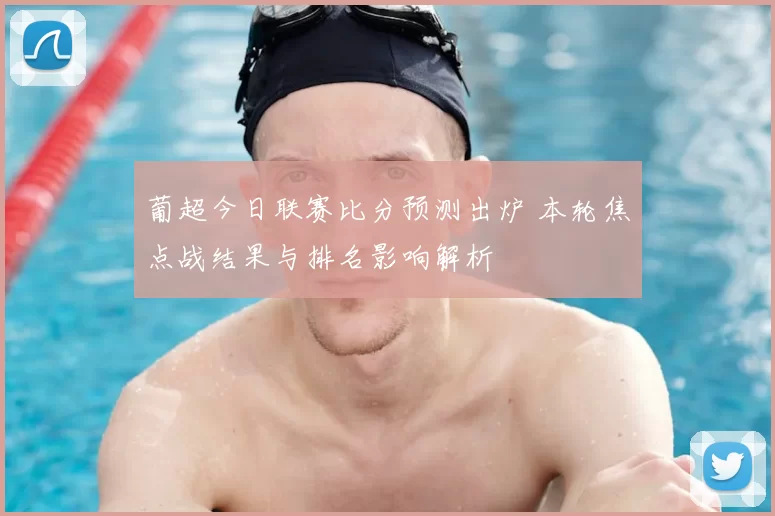 葡超今日联赛比分预测出炉 本轮焦点战结果与排名影响解析