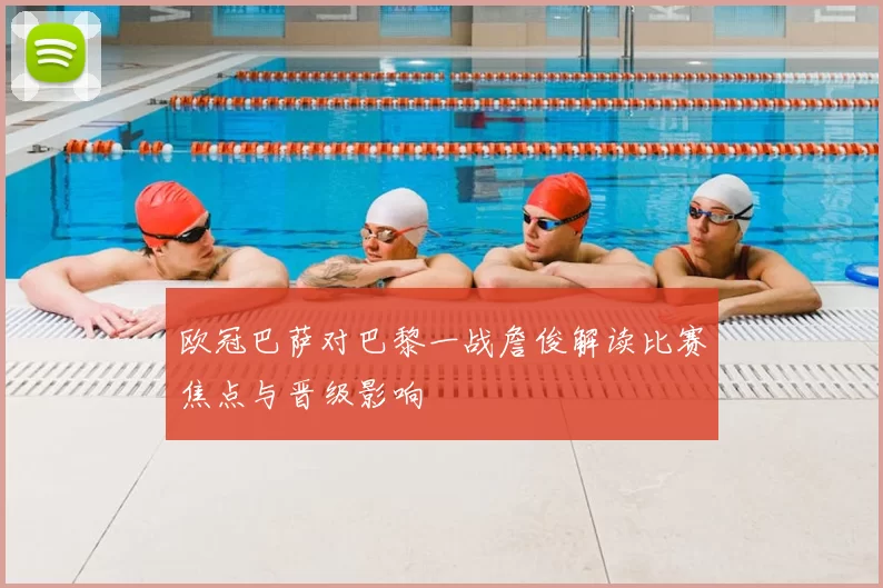 欧冠巴萨对巴黎一战詹俊解读比赛焦点与晋级影响