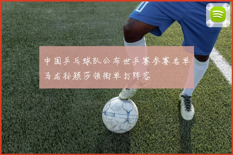 中国乒乓球队公布世乒赛参赛名单马龙孙颖莎领衔单打阵容