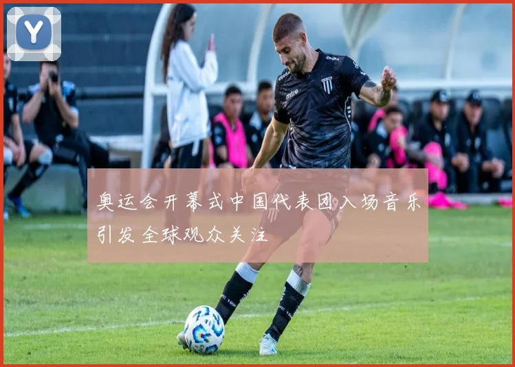 奥运会开幕式中国代表团入场音乐引发全球观众关注
