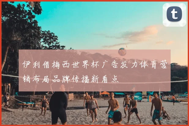 伊利借梅西世界杯广告发力体育营销布局品牌传播新看点