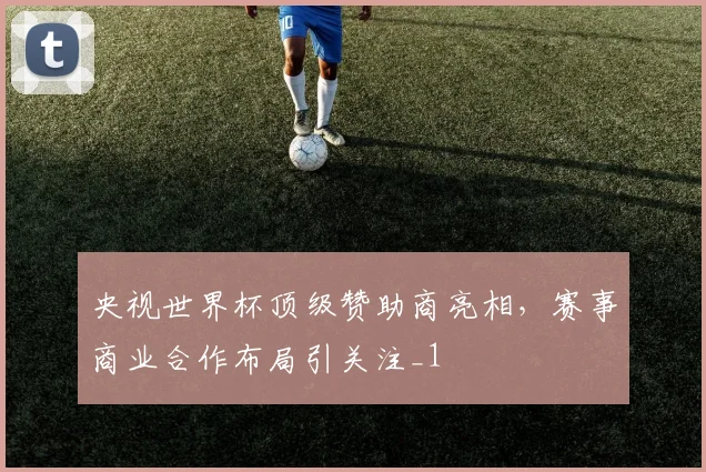 央视世界杯顶级赞助商亮相,赛事商业合作布局引关注_1